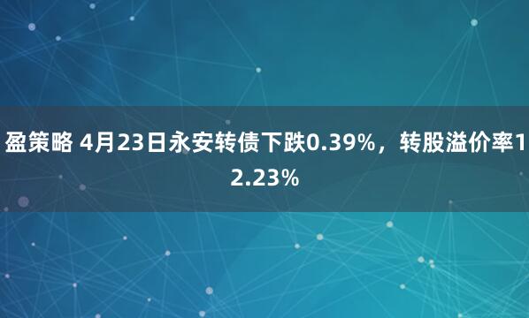 盈策略 4月23日永安转债下跌0.39%，转股溢价率12.23%