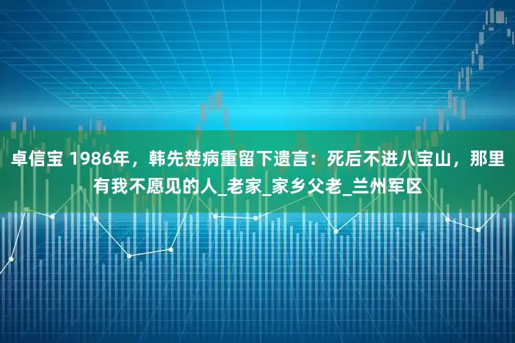 卓信宝 1986年，韩先楚病重留下遗言：死后不进八宝山，那里有我不愿见的人_老家_家乡父老_兰州军区