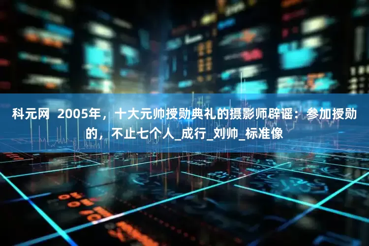 科元网  2005年，十大元帅授勋典礼的摄影师辟谣：参加授勋的，不止七个人_成行_刘帅_标准像