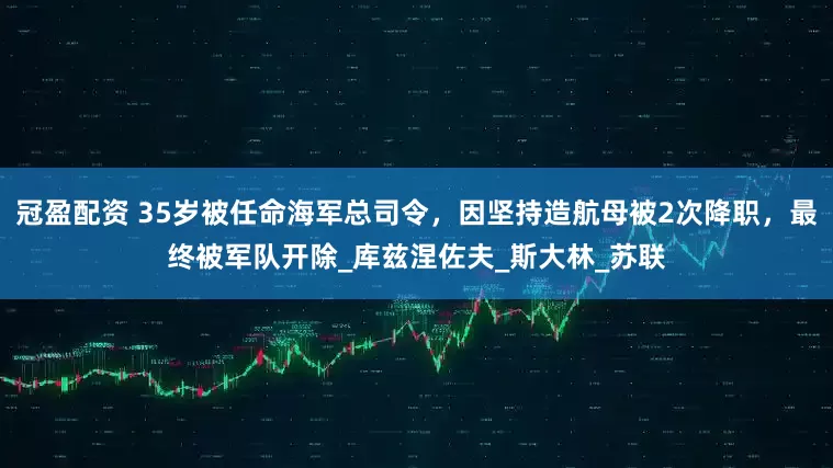冠盈配资 35岁被任命海军总司令，因坚持造航母被2次降职，最终被军队开除_库兹涅佐夫_斯大林_苏联