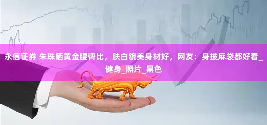 永信证券 朱珠晒黄金腰臀比，肤白貌美身材好，网友：身披麻袋都好看_健身_照片_黑色