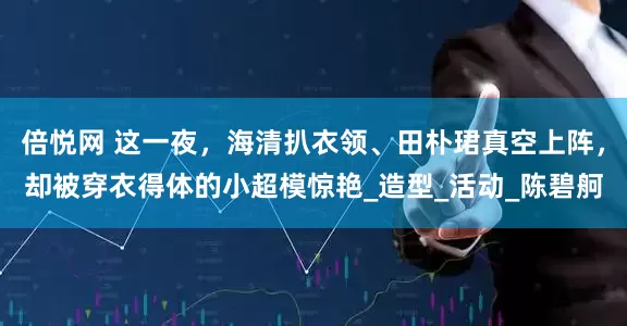 倍悦网 这一夜，海清扒衣领、田朴珺真空上阵，却被穿衣得体的小超模惊艳_造型_活动_陈碧舸