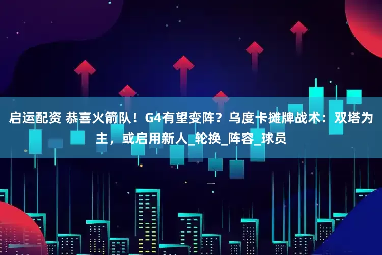 启运配资 恭喜火箭队！G4有望变阵？乌度卡摊牌战术：双塔为主，或启用新人_轮换_阵容_球员