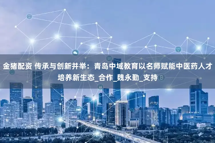 金猪配资 传承与创新并举：青岛中域教育以名师赋能中医药人才培养新生态_合作_魏永勤_支持