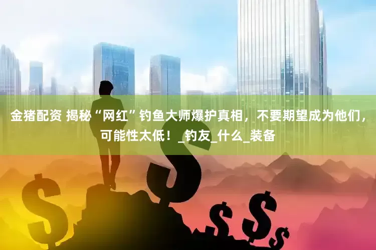 金猪配资 揭秘“网红”钓鱼大师爆护真相，不要期望成为他们，可能性太低！_钓友_什么_装备