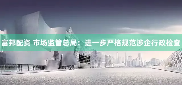 富邦配资 市场监管总局：进一步严格规范涉企行政检查