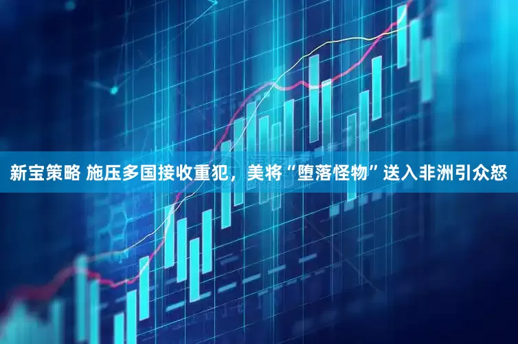 新宝策略 施压多国接收重犯，美将“堕落怪物”送入非洲引众怒