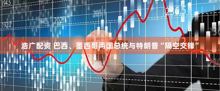 浩广配资 巴西、墨西哥两国总统与特朗普“隔空交锋”
