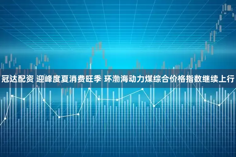 冠达配资 迎峰度夏消费旺季 环渤海动力煤综合价格指数继续上行
