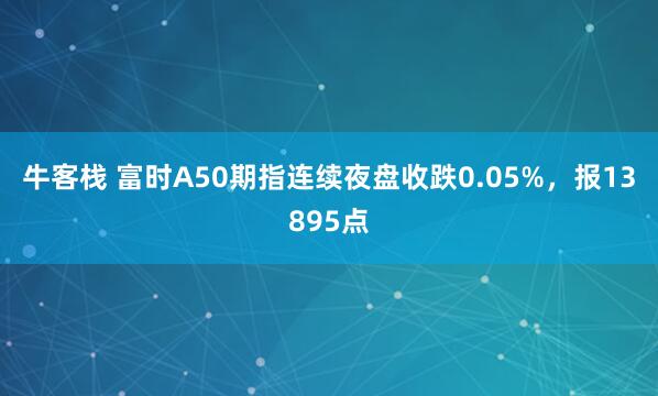 牛客栈 富时A50期指连续夜盘收跌0.05%，报13895点