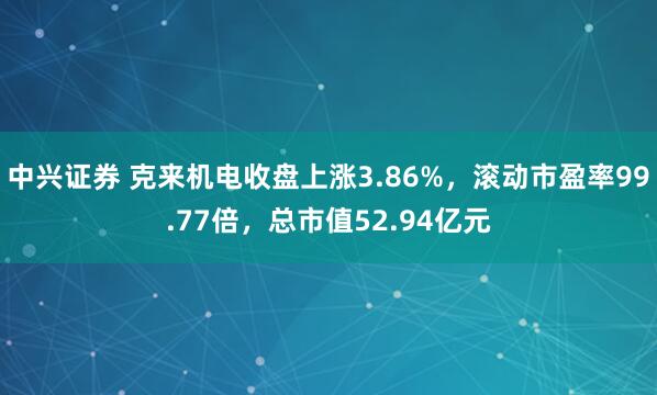 中兴证券 克来机电收盘上涨3.86%，滚动市盈率99.77倍，总市值52.94亿元