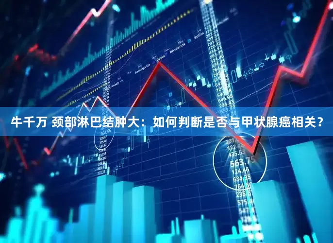 牛千万 颈部淋巴结肿大：如何判断是否与甲状腺癌相关？