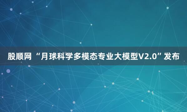 股顺网 “月球科学多模态专业大模型V2.0”发布