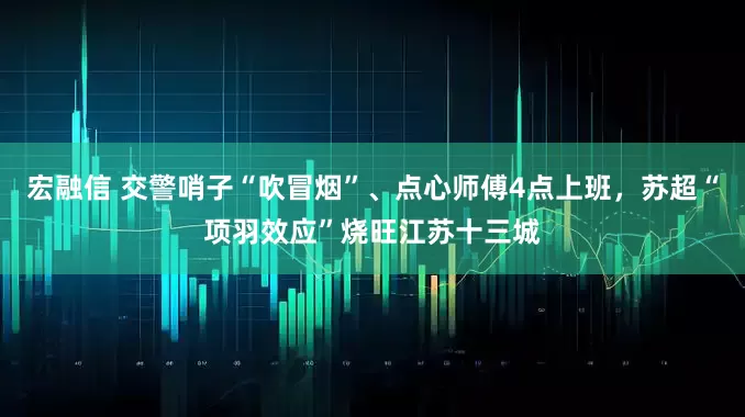 宏融信 交警哨子“吹冒烟”、点心师傅4点上班，苏超“项羽效应”烧旺江苏十三城